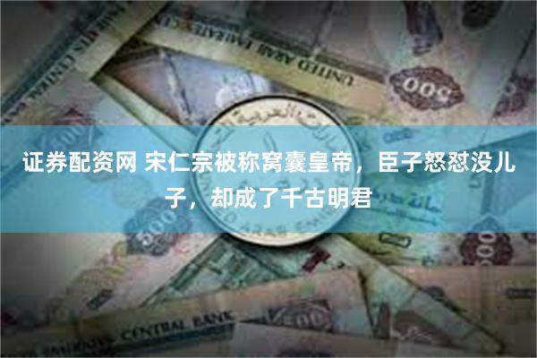 证券配资网 宋仁宗被称窝囊皇帝，臣子怒怼没儿子，却成了千古明君