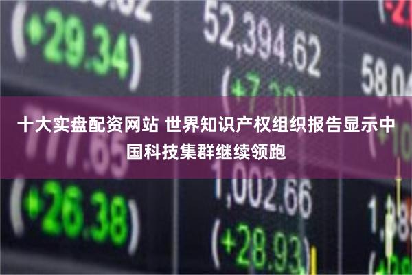 十大实盘配资网站 世界知识产权组织报告显示中国科技集群继续领跑