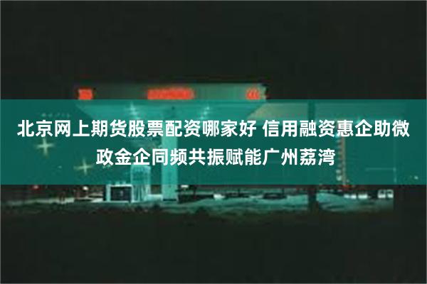 北京网上期货股票配资哪家好 信用融资惠企助微 政金企同频共振赋能广州荔湾