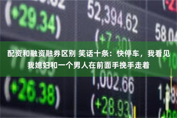 配资和融资融券区别 笑话十条：快停车，我看见我媳妇和一个男人在前面手挽手走着