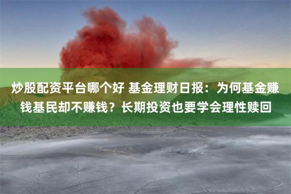 炒股配资平台哪个好 基金理财日报：为何基金赚钱基民却不赚钱？长期投资也要学会理性赎回