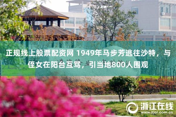 正规线上股票配资网 1949年马步芳逃往沙特，与侄女在阳台互骂，引当地800人围观