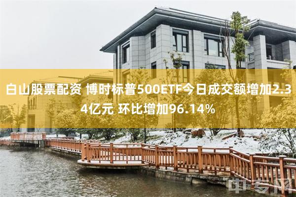 白山股票配资 博时标普500ETF今日成交额增加2.34亿元 环比增加96.14%
