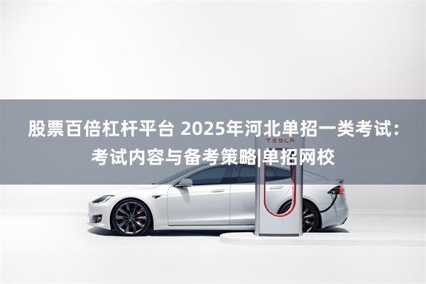 股票百倍杠杆平台 2025年河北单招一类考试：考试内容与备考策略|单招网校