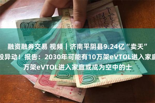 融资融券交易 视频｜济南平阴县9.24亿“卖天”，低空经济概念股异动！报告：2030年可能有10万架eVTOL进入家庭或成为空中的士