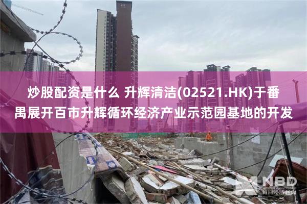 炒股配资是什么 升辉清洁(02521.HK)于番禺展开百市升辉循环经济产业示范园基地的开发