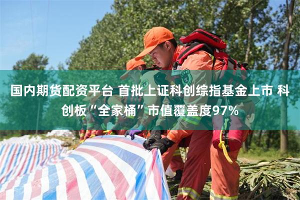 国内期货配资平台 首批上证科创综指基金上市 科创板“全家桶”市值覆盖度97%