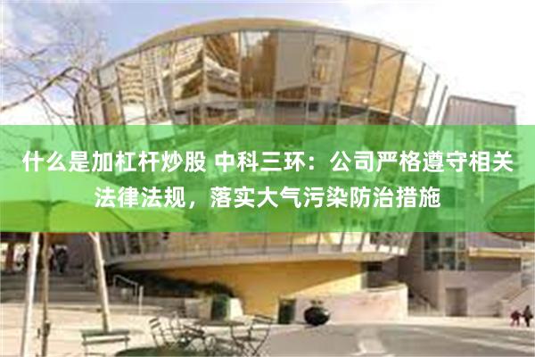 什么是加杠杆炒股 中科三环：公司严格遵守相关法律法规，落实大气污染防治措施