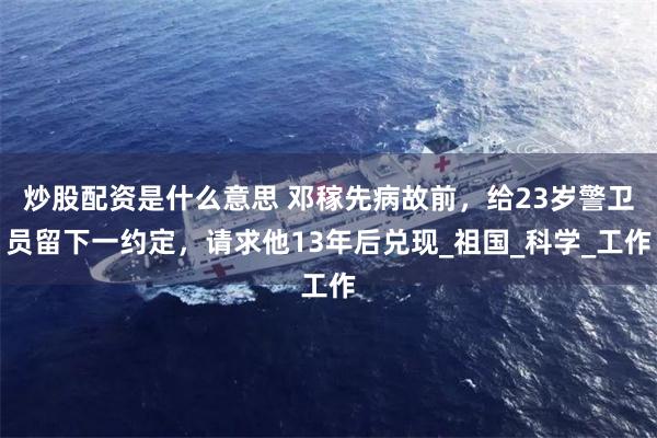 炒股配资是什么意思 邓稼先病故前，给23岁警卫员留下一约定，请求他13年后兑现_祖国_科学_工作