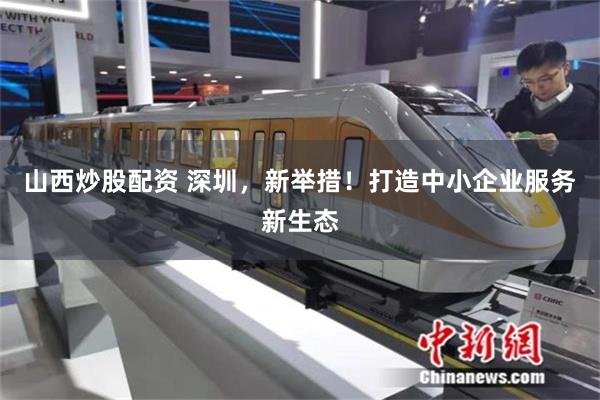 山西炒股配资 深圳，新举措！打造中小企业服务新生态