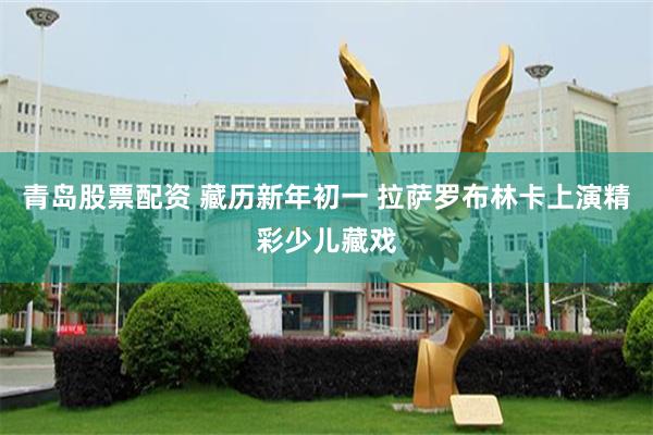 青岛股票配资 藏历新年初一 拉萨罗布林卡上演精彩少儿藏戏