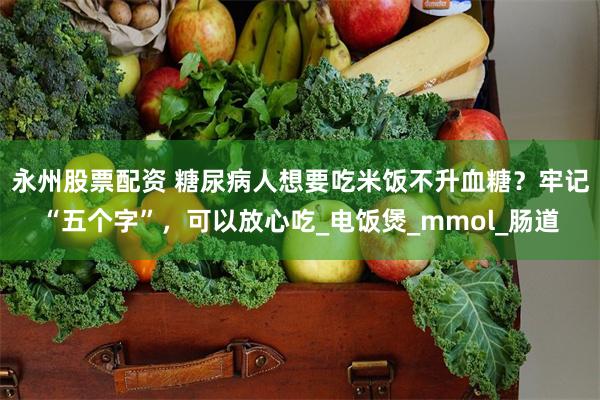 永州股票配资 糖尿病人想要吃米饭不升血糖？牢记“五个字”，可