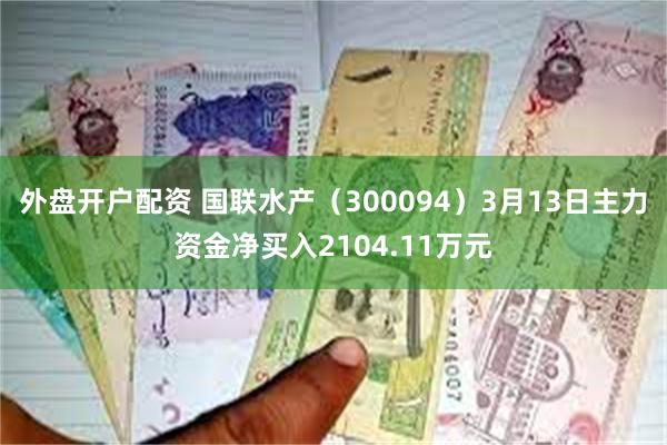 外盘开户配资 国联水产（300094）3月13日主力资金净买入2104.11万元