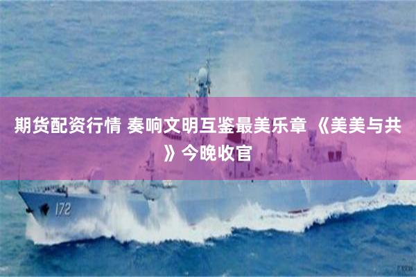 期货配资行情 奏响文明互鉴最美乐章 《美美与共》今晚收官