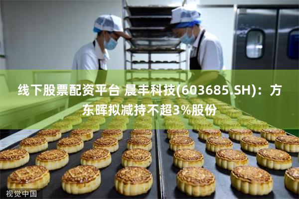 线下股票配资平台 晨丰科技(603685.SH)：方东晖拟减持不超3%股份