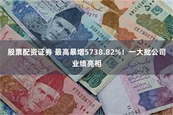 股票配资证券 最高暴增5738.82%！一大批公司业绩亮相