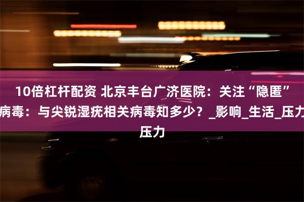 10倍杠杆配资 北京丰台广济医院：关注“隐匿”病毒：与尖锐湿