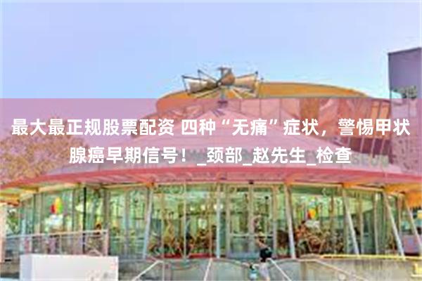 最大最正规股票配资 四种“无痛”症状，警惕甲状腺癌早期信号！_颈部_赵先生_检查