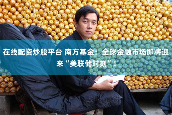 在线配资炒股平台 南方基金：全球金融市场即将迎来“美联储时刻”！
