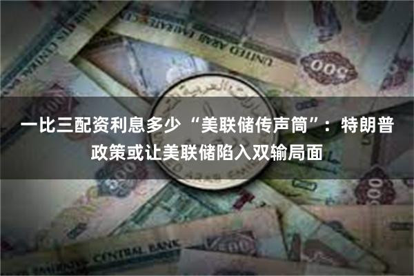 一比三配资利息多少 “美联储传声筒”：特朗普政策或让美联储陷入双输局面