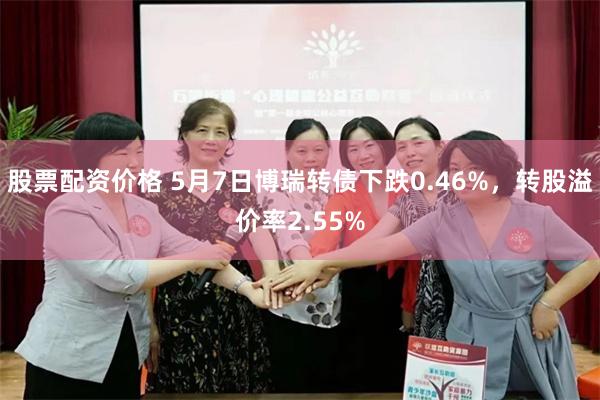股票配资价格 5月7日博瑞转债下跌0.46%，转股溢价率2.55%