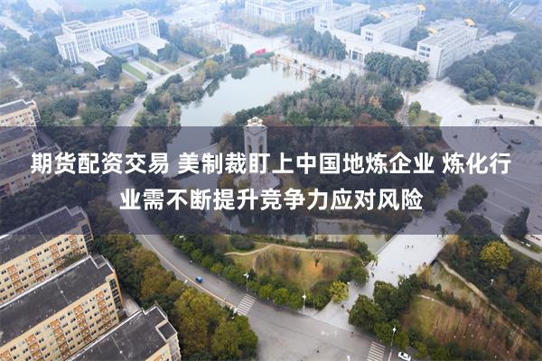 期货配资交易 美制裁盯上中国地炼企业 炼化行业需不断提升竞争