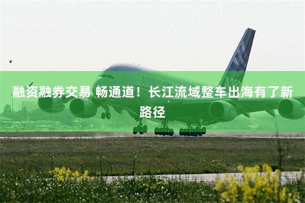 融资融券交易 畅通道！长江流域整车出海有了新路径