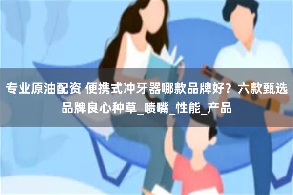 专业原油配资 便携式冲牙器哪款品牌好？六款甄选品牌良心种草_喷嘴_性能_产品