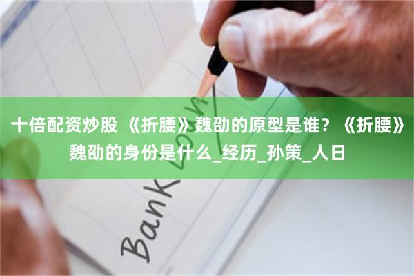 十倍配资炒股 《折腰》魏劭的原型是谁？《折腰》魏劭的身份是什