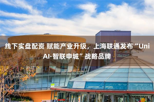 线下实盘配资 赋能产业升级，上海联通发布“UniAI·智联申
