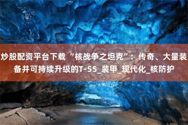 炒股配资平台下载 “核战争之坦克”：传奇、大量装备并可持续升级的T-55_装甲_现代化_核防护