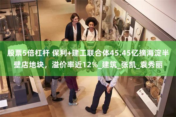 股票5倍杠杆 保利+建工联合体45.45亿摘海淀半壁店地块，