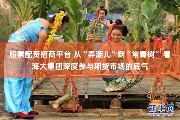 股票配资招商平台 从“弄潮儿”到“常青树” 看海大集团深度参