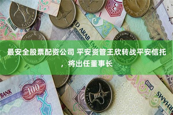 最安全股票配资公司 平安资管王欣转战平安信托，将出任董事长