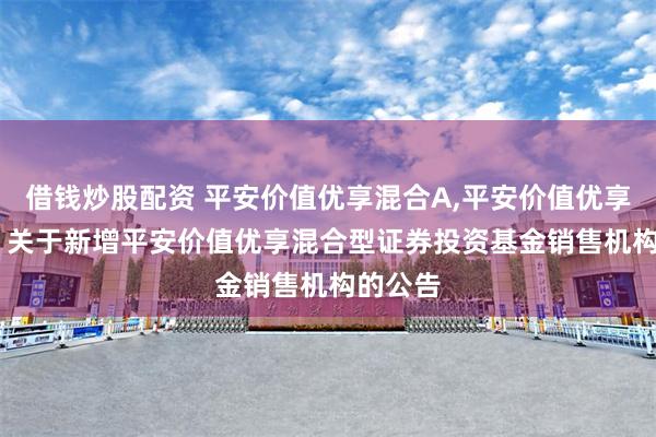 借钱炒股配资 平安价值优享混合A,平安价值优享混合C: 关于新增平安价值优享混合型证券投资基金销售机构的公告