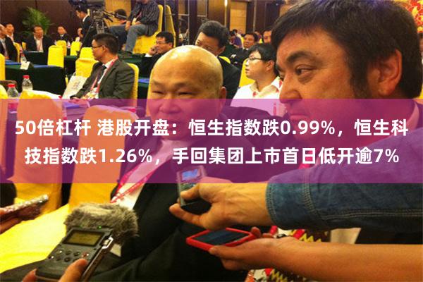 50倍杠杆 港股开盘：恒生指数跌0.99%，恒生科技指数跌1.26%，手回集团上市首日低开逾7%