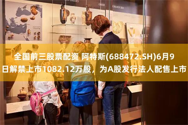 全国前三股票配资 阿特斯(688472.SH)6月9日解禁上市1082.12万股，为A股发行法人配售上市