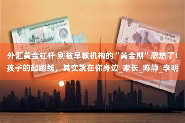 外汇黄金杠杆 别被早教机构的“黄金期”忽悠了！孩子的起跑线，