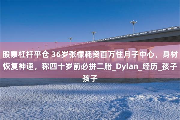 股票杠杆平仓 36岁张檬耗资百万住月子中心，身材恢复神速，称