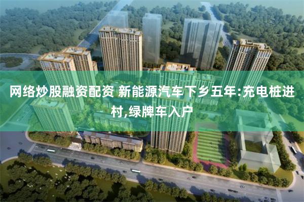 网络炒股融资配资 新能源汽车下乡五年:充电桩进村,绿牌车入户