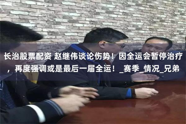 长治股票配资 赵继伟谈论伤势！因全运会暂停治疗，再度强调或是最后一届全运！_赛季_情况_兄弟