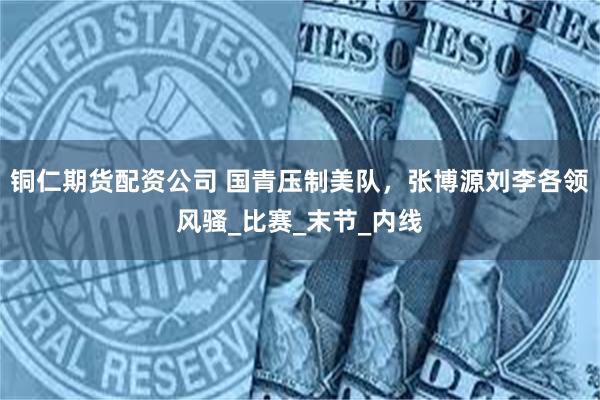 铜仁期货配资公司 国青压制美队，张博源刘李各领风骚_比赛_末节_内线
