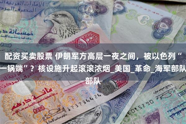 配资买卖股票 伊朗军方高层一夜之间，被以色列“一锅端”？核设施升起滚滚浓烟_美国_革命_海军部队