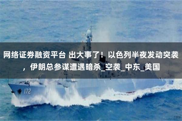 网络证劵融资平台 出大事了！以色列半夜发动突袭，伊朗总参谋遭遇暗杀_空袭_中东_美国