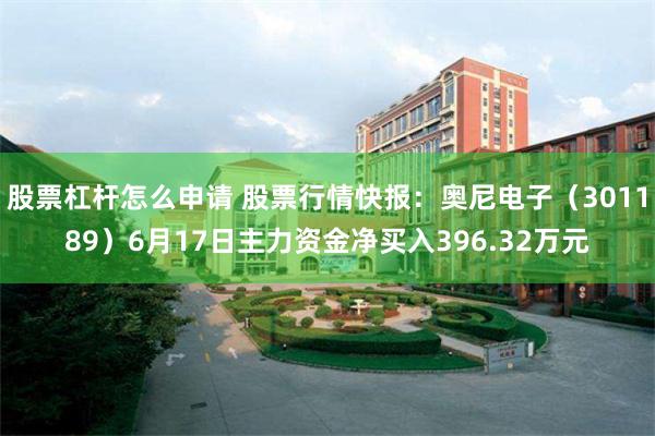 股票杠杆怎么申请 股票行情快报：奥尼电子（301189）6月17日主力资金净买入396.32万元