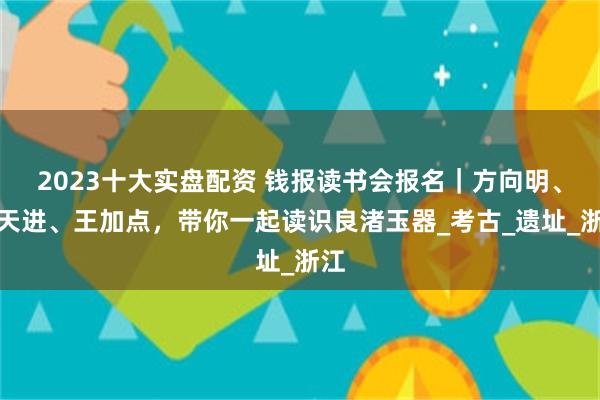 2023十大实盘配资 钱报读书会报名｜方向明、徐天进、王加点，带你一起读识良渚玉器_考古_遗址_浙江