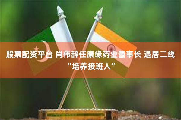 股票配资平台 肖伟辞任康缘药业董事长 退居二线“培养接班人”
