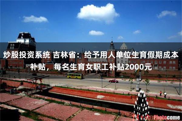 炒股投资系统 吉林省：给予用人单位生育假期成本补贴，每名生育女职工补贴2000元