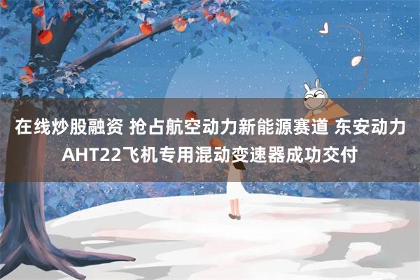 在线炒股融资 抢占航空动力新能源赛道 东安动力AHT22飞机