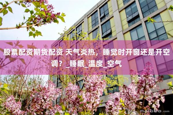 股票配资期货配资 天气炎热，睡觉时开窗还是开空调？_睡眠_温